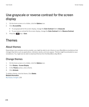 Page 238Use grayscale or reverse contrast for the screen 
display
1.On the home screen or in a folder, click the Options icon.
2.Click Accessibility.
•To use grayscale for the screen display, change the Color Contrast field to Greyscale.
•To use reverse contrast for the screen display, change the Color Contrast field to Reverse Contrast.
3.Press the  key > Save. 
Themes
About themes
Depending on your wireless service provider, you might be able to set a theme on your BlackBerry smartphone that 
changes how items...