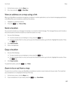 Page 2471.On the home screen, click the Maps icon.2.On a map, press the  > Clear Map. 
View an address on a map using a link
When your BlackBerry smartphone recognizes an address in certain applications, such as instant messaging applications 
or the MemoPad, your smartphone underlines the address.
1.Highlight an underlined address.
2.Press the  key > View on Map. 
Send a location
You can send a location as a message, for example, in an email or instant message. The message that you send includes a 
link to the...