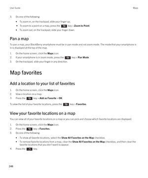 Page 2483.Do one of the following:
•To zoom in, on the trackpad, slide your finger up.
 • To zoom to a point on a map, press the  key > Zoom to Point.
•To zoom out, on the trackpad, slide your finger down.
Pan a map
To pan a map, your BlackBerry smartphone must be in pan mode and not zoom mode. The mode that your smartphone is 
in is displayed at the top of the map.
1.On the home screen, click the Maps icon.
2.If your smartphone is in zoom mode, press the  key > Pan Mode.
3.On the trackpad, slide your finger in...