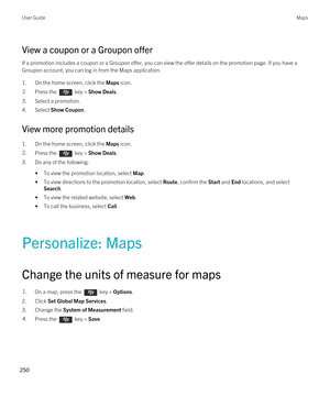 Page 250View a coupon or a Groupon offer
If a promotion includes a coupon or a Groupon offer, you can view the offer details on the promotion page. If you have a 
Groupon account, you can log in from the Maps application.
1.On the home screen, click the Maps icon.
2.Press the  key > Show Deals. 
3.Select a promotion.
4.Select Show Coupon.
View more promotion details
1.On the home screen, click the Maps icon.
2.Press the  key > Show Deals. 
3.Do any of the following:
•To view the promotion location, select Map....