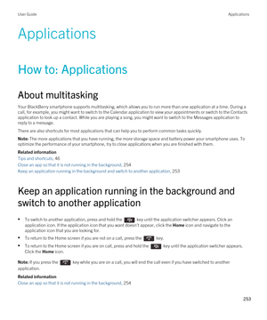 Page 253Applications
How to: Applications
About multitasking
Your BlackBerry smartphone supports multitasking, which allows you to run more than one application at a time. During a 
call, for example, you might want to switch to the Calendar application to view your appointments or switch to the Contacts  application to look up a contact. While you are playing a song, you might want to switch to the Messages application to 
reply to a message.
There are also shortcuts for most applications that can help you to...