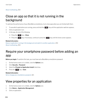 Page 254About multitasking, 253 
Close an app so that it is not running in the 
background
To optimize the performance of your BlackBerry smartphone, try to close apps when you are finished with them.
1.To see which applications are running, press and hold the  key until the application switcher appears.
2.Click an application icon.
3.In the app, do one of the following:
 • Press the  key > Close.
 • Press the  key. If necessary, continue to press the  key until the home screen appears.
Related information
Keep...