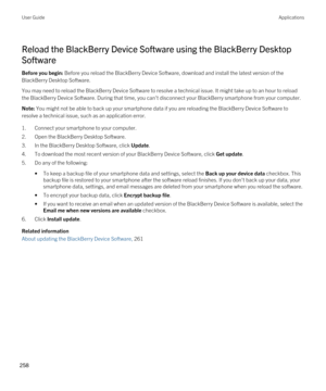 Page 258Reload the BlackBerry Device Software using the BlackBerry Desktop 
Software
Before you begin: Before you reload the BlackBerry Device Software, download and install the latest version of the 
BlackBerry Desktop Software.
You may need to reload the BlackBerry Device Software to resolve a technical issue. It might take up to an hour to reload 
the 
BlackBerry Device Software. During that time, you can't disconnect your BlackBerry smartphone from your computer.
Note: You might not be able to back up...