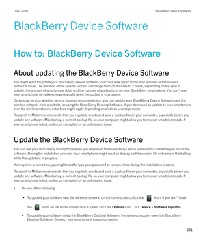 Page 261BlackBerry Device Software
How to: BlackBerry Device Software
About updating the BlackBerry Device Software
You might want to update your BlackBerry Device Software to access new applications and features or to resolve a 
technical issue. The duration of the update process can range from 15 minutes to 2 hours, depending on the type of 
update, the amount of smartphone data, and the number of applications on your 
BlackBerry smartphone. You can't use 
your smartphone or make emergency calls when the...