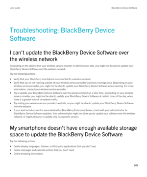 Page 263Troubleshooting: BlackBerry Device 
Software
I can't update the BlackBerry Device Software over 
the wireless network
Depending on the options that your wireless service provider or administrator sets, you might not be able to update your 
BlackBerry Device Software over the wireless network.
Try the following actions:
•Verify that your BlackBerry smartphone is connected to a wireless network.
•Verify that you're not roaming outside of your wireless service provider's wireless coverage area....