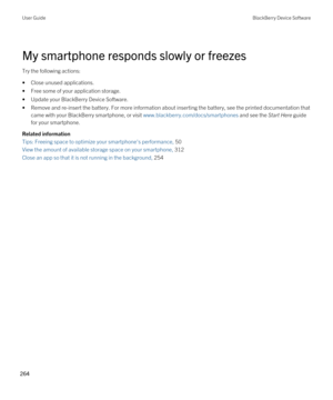 Page 264My smartphone responds slowly or freezes
Try the following actions:
•Close unused applications.
•Free some of your application storage.
•Update your BlackBerry Device Software.
•Remove and re-insert the battery. For more information about inserting the battery, see the printed documentation that came with your 
BlackBerry smartphone, or visit www.blackberry.com/docs/smartphones and see the Start Here guide 
for your smartphone.
Related information
Tips: Freeing space to optimize your smartphone's...