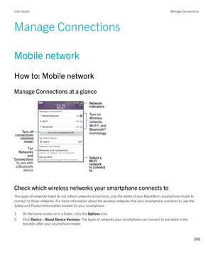 Page 265Manage Connections
Mobile network
How to: Mobile network
Manage Connections at a glance
 
 
Check which wireless networks your smartphone connects to
The types of networks listed do not reflect network connections, only the ability of your BlackBerry smartphone model to 
connect to those networks. For more information about the wireless networks that your smartphone connects to, see the 
Safety and Product Information booklet for your smartphone.
1.On the home screen or in a folder, click the Options...