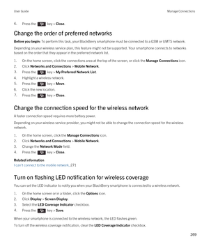 Page 2696.Press the  key > Close.
Change the order of preferred networks
Before you begin: To perform this task, your BlackBerry smartphone must be connected to a GSM or UMTS network.
Depending on your wireless service plan, this feature might not be supported. Your smartphone connects to networks 
based on the order that they appear in the preferred network list.
1.On the home screen, click the connections area at the top of the screen, or click the Manage Connections icon.
2.Click Networks and Connections >...