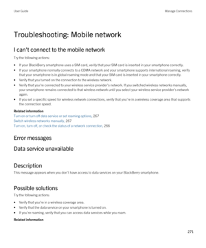 Page 271Troubleshooting: Mobile network
I can't connect to the mobile network
Try the following actions:
•If your BlackBerry smartphone uses a SIM card, verify that your SIM card is inserted in your smartphone correctly.
•If your smartphone normally connects to a CDMA network and your smartphone supports international roaming, verify 
that your smartphone is in global roaming mode and that your SIM card is inserted in your smartphone correctly.
•Verify that you turned on the connection to the wireless...