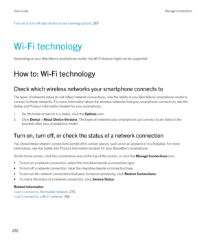 Page 272Turn on or turn off data service or set roaming options, 267 
Wi-Fi technology
Depending on your BlackBerry smartphone model, the Wi-Fi feature might not be supported.
How to: Wi-Fi technology
Check which wireless networks your smartphone connects to
The types of networks listed do not reflect network connections, only the ability of your BlackBerry smartphone model to 
connect to those networks. For more information about the wireless networks that your smartphone connects to, see the 
Safety and...