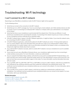 Page 280Troubleshooting: Wi-Fi technology
I can't connect to a Wi-Fi network
Depending on your BlackBerry smartphone model, the Wi-Fi feature might not be supported.
Try the following actions:
•Verify that you turned on the connection to the Wi-Fi network.
•Verify that you're in a Wi-Fi coverage area. If you're connecting to a home network, see if other wireless devices are able 
to connect. If you're connecting to an enterprise 
Wi-Fi network or a hotspot, talk to your administrator or an...