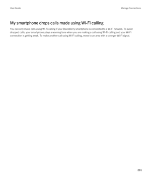 Page 281My smartphone drops calls made using Wi-Fi calling
You can only make calls using Wi-Fi calling if your BlackBerry smartphone is connected to a Wi-Fi network. To avoid 
dropped calls, your smartphone plays a warning tone when you are making a call using 
Wi-Fi calling and your Wi-Fi 
connection is getting weak. To make another call using Wi-Fi calling, move to an area with a stronger Wi-Fi signal.
User GuideManage Connections
281  