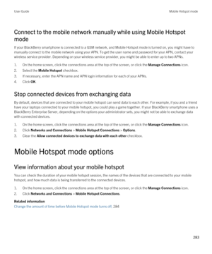 Page 283Connect to the mobile network manually while using Mobile Hotspot 
mode
If your BlackBerry smartphone is connected to a GSM network, and Mobile Hotspot mode is turned on, you might have to 
manually connect to the mobile network using your APN. To get the user name and password for your APN, contact your 
wireless service provider. Depending on your wireless service provider, you might be able to enter up to two APNs.
1.On the home screen, click the connections area at the top of the screen, or click the...