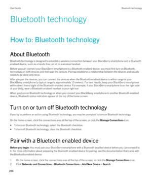 Page 286Bluetooth technology
How to: Bluetooth technology
About Bluetooth
Bluetooth technology is designed to establish a wireless connection between your BlackBerry smartphone and a Bluetooth 
enabled device, such as a hands-free car kit or a wireless headset.
Before you can connect your BlackBerry smartphone to a Bluetooth enabled device, you must first turn on Bluetooth 
technology on both devices and then pair the devices. Pairing establishes a relationship between the devices and usually needs to be done...