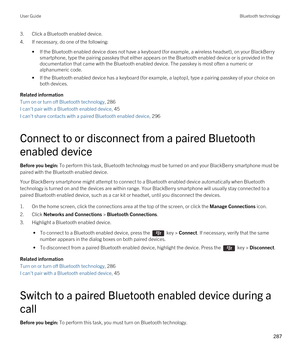 Page 2873.Click a Bluetooth enabled device.
4.If necessary, do one of the following:
•If the Bluetooth enabled device does not have a keyboard (for example, a wireless headset), on your BlackBerry 
smartphone, type the pairing passkey that either appears on the Bluetooth enabled device or is provided in the 
documentation that came with the 
Bluetooth enabled device. The passkey is most often a numeric or 
alphanumeric code.
•If the Bluetooth enabled device has a keyboard (for example, a laptop), type a pairing...