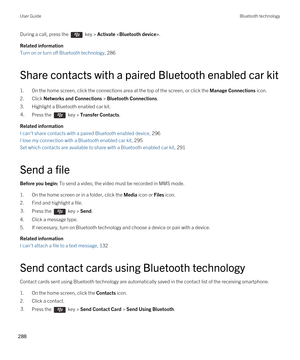 Page 288During a call, press the  key > Activate .
Related information
Turn on or turn off Bluetooth technology, 286 
Share contacts with a paired Bluetooth enabled car kit
1.On the home screen, click the connections area at the top of the screen, or click the Manage Connections icon.
2.Click Networks and Connections > Bluetooth Connections.
3.Highlight a Bluetooth enabled car kit.
4.Press the  key > Transfer Contacts. 
Related information
I can't share contacts with a paired Bluetooth enabled device, 296
I...