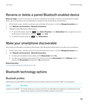 Page 289Rename or delete a paired Bluetooth enabled device
Before you begin: To perform this task, you must turn on Bluetooth technology. To delete a paired Bluetooth enabled 
device, you must first disconnect your 
BlackBerry smartphone from the Bluetooth enabled device.
1.On the home screen, click the connections area at the top of the screen, or click the Manage Connections icon.
2.Click Networks and Connections > Bluetooth Connections.
3.Highlight a paired Bluetooth enabled device.
 • To rename the device,...