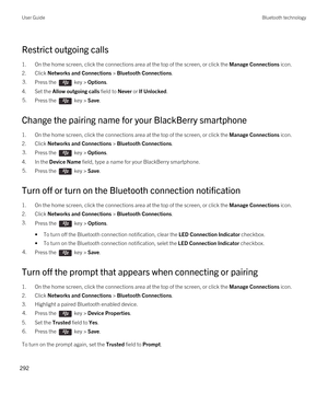 Page 292Restrict outgoing calls
1.On the home screen, click the connections area at the top of the screen, or click the Manage Connections icon.
2.Click Networks and Connections > Bluetooth Connections.
3.Press the  key > Options. 
4.Set the Allow outgoing calls field to Never or If Unlocked.
5.Press the  key > Save. 
Change the pairing name for your BlackBerry smartphone
1.On the home screen, click the connections area at the top of the screen, or click the Manage Connections icon.
2.Click Networks and...