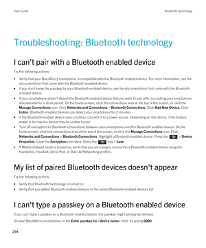 Page 294Troubleshooting: Bluetooth technology
I can't pair with a Bluetooth enabled device
Try the following actions:
•Verify that your BlackBerry smartphone is compatible with the Bluetooth enabled device. For more information, see the 
documentation that came with the 
Bluetooth enabled device.
•If you don't know the passkey for your Bluetooth enabled device, see the documentation that came with the Bluetooth 
enabled device.
•If your smartphone doesn't detect the Bluetooth enabled device that you...