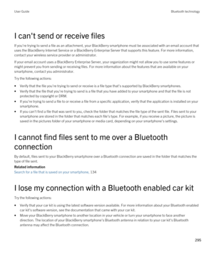 Page 295I can't send or receive files
If you're trying to send a file as an attachment, your BlackBerry smartphone must be associated with an email account that 
uses the 
BlackBerry Internet Service or a BlackBerry Enterprise Server that supports this feature. For more information, 
contact your wireless service provider or administrator.
If your email account uses a BlackBerry Enterprise Server, your organization might not allow you to use some features or 
might prevent you from sending or receiving...