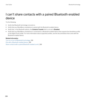 Page 296I can't share contacts with a paired Bluetooth enabled 
device
Try the following:
•Verify that Bluetooth technology is turned on.
•Verify that your BlackBerry smartphone is paired with the Bluetooth enabled device.
•Verify that, in the Bluetooth options, the Contacts Transfer field is not set to Disabled.
•Verify that your BlackBerry smartphone is connected to a Bluetooth enabled device that supports the Handsfree profile 
or the Object Push profile. For more information about supported profiles, see...