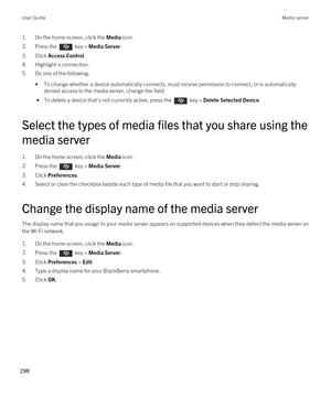 Page 2981.On the home screen, click the Media icon.2.Press the  key > Media Server.
3.Click Access Control.
4.Highlight a connection.
5.Do one of the following:
•To change whether a device automatically connects, must receive permission to connect, or is automatically 
denied access to the media server, change the field.
 • To delete a device that's not currently active, press the  key > Delete Selected Device.
Select the types of media files that you share using the 
media server
1.On the home screen, click...