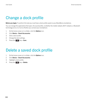 Page 300Change a dock profile
Before you begin: To perform this task you must have a dock profile saved on your BlackBerry smartphone.
You can change the applications that open, the sound profile, or whether the mobile network, Wi-Fi network, or Bluetooth 
technology turns on or turns off when you connect your smartphone.
1.On the home screen or in a folder, click the Options icon.
2.Click Device > Smart Accessories.
3.Click a dock profile.
4.Change the dock settings.
5.Press the  key > Save. 
Delete a saved...