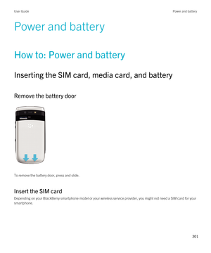 Page 301Power and battery
How to: Power and battery
Inserting the SIM card, media card, and battery
Remove the battery door
 
 
To remove the battery door, press and slide.
Insert the SIM card
Depending on your BlackBerry smartphone model or your wireless service provider, you might not need a SIM card for your 
smartphone.
 
User GuidePower and battery
301  