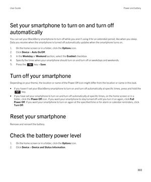 Page 303Set your smartphone to turn on and turn off 
automatically
You can set your BlackBerry smartphone to turn off while you aren't using it for an extended period, like when you sleep. 
Data you receive when the smartphone is turned off automatically updates when the smartphone turns on.
1.On the home screen or in a folder, click the Options icon.
2.Click Device > Auto On/Off.
3.In the Weekday or Weekend section, select the Enabled checkbox.
4.Specify the times when your smartphone should turn on and...