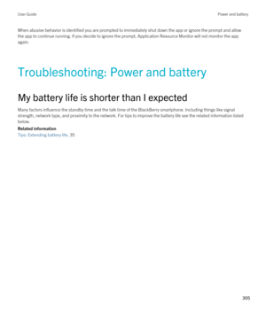 Page 305When abusive behavior is identified you are prompted to immediately shut down the app or ignore the prompt and allow the app to continue running. If you decide to ignore the prompt, Application Resource Monitor will not monitor the app 
again.
Troubleshooting: Power and battery
My battery life is shorter than I expected
Many factors influence the standby time and the talk time of the BlackBerry smartphone. Including things like signal 
strength, network type, and proximity to the network. For tips to...