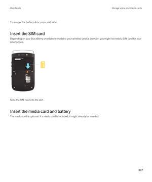 Page 307 
To remove the battery door, press and slide.
Insert the SIM card
Depending on your BlackBerry smartphone model or your wireless service provider, you might not need a SIM card for your 
smartphone.
 
 
Slide the SIM card into the slot.
Insert the media card and battery
The media card is optional. If a media card is included, it might already be inserted.
 
User GuideStorage space and media cards
307  