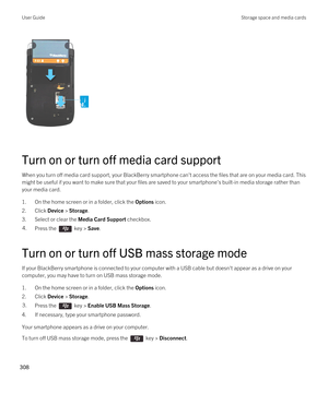 Page 308 
Turn on or turn off media card support
When you turn off media card support, your BlackBerry smartphone can't access the files that are on your media card. This 
might be useful if you want to make sure that your files are saved to your smartphone's built-in media storage rather than  your media card.
1.On the home screen or in a folder, click the Options icon.
2.Click Device > Storage.
3.Select or clear the Media Card Support checkbox.
4.Press the  key > Save. 
Turn on or turn off USB mass...