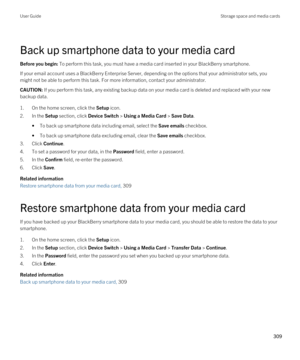 Page 309Back up smartphone data to your media card
Before you begin: To perform this task, you must have a media card inserted in your BlackBerry smartphone.
If your email account uses a BlackBerry Enterprise Server, depending on the options that your administrator sets, you might not be able to perform this task. For more information, contact your administrator.
CAUTION: If you perform this task, any existing backup data on your media card is deleted and replaced with your new 
backup data.
1.On the home...