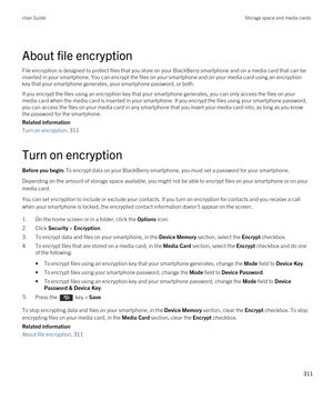 Page 311About file encryption
File encryption is designed to protect files that you store on your BlackBerry smartphone and on a media card that can be 
inserted in your smartphone. You can encrypt the files on your smartphone and on your media card using an encryption  key that your smartphone generates, your smartphone password, or both.
If you encrypt the files using an encryption key that your smartphone generates, you can only access the files on your 
media card when the media card is inserted in your...