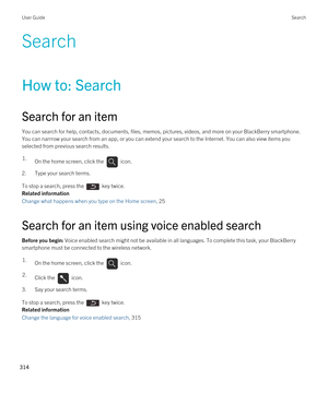 Page 314Search
How to: Search
Search for an item
You can search for help, contacts, documents, files, memos, pictures, videos, and more on your BlackBerry smartphone. 
You can narrrow your search from an app, or you can extend your search to the Internet. You can also view items you  selected from previous search results.
1.On the home screen, click the  icon. 
2.Type your search terms.
To stop a search, press the  key twice.
Related information
Change what happens when you type on the Home screen, 25 
Search...