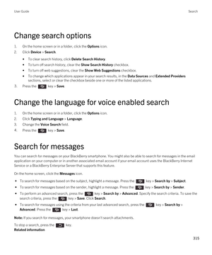 Page 315Change search options
1.On the home screen or in a folder, click the Options icon.
2.Click Device > Search.
•To clear search history, click Delete Search History.
•To turn off search history, clear the Show Search History checkbox.
•To turn off web suggestions, clear the Show Web Suggestions checkbox.
•To change which applications appear in your search results, in the Data Sources and Extended Providers 
sections, select or clear the checkbox beside one or more of the listed applications.
3.Press the...