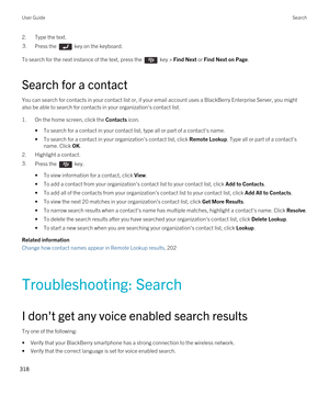 Page 3182.Type the text.3.Press the  key on the keyboard. 
To search for the next instance of the text, press the  key > Find Next or Find Next on Page.
Search for a contact
You can search for contacts in your contact list or, if your email account uses a BlackBerry Enterprise Server, you might 
also be able to search for contacts in your organization's contact list.
1.On the home screen, click the Contacts icon.
•To search for a contact in your contact list, type all or part of a contact's name.
•To...