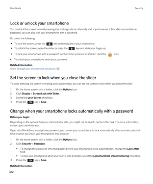 Page 322Lock or unlock your smartphone
You can lock the screen to avoid pressing it or making calls accidentally and, if you have set a BlackBerry smartphone 
password, you can also lock your smartphone with a password.
Do one of the following:
 • To lock the screen, press the  key on the top left of your smartphone.
 • To unlock the screen, open the slider or press the  key and slide your finger up.
 • To lock your smartphone with a password, on the home screen or in a folder, click the  icon.
•To unlock your...