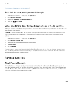 Page 323Turn on or turn off dialing from the lock screen, 78 
Set a limit for smartphone password attempts
1.On the home screen or in a folder, click the Options icon.
2.Click Security > Password.
3.Change the Number of Password Attempts field.
4.Press the  key > Save. 
Delete smartphone data, third-party applications, or media card files
Before you delete your BlackBerry smartphone data or media card files, consider backing up the data and files so that you 
have a copy on your computer.
CAUTION: If encryption...