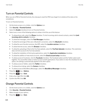 Page 324Turn on Parental Controls
When you set a PIN for Parental Controls, the only way to reset the PIN if you forget it is to delete all the data on the smartphone.
To turn on Parental Controls:
1.On the home screen or in a folder, click the Options icon.
2.Click Security > Parental Controls.
3.Select the Enable checkbox to turn on Parental Controls.
4.Select one or more of the following options to allow or limit the use of the feature:
•To allow phone calls, select the Phone checkbox. To limit incoming calls...