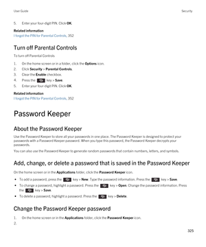 Page 3255.Enter your four-digit PIN. Click OK.
Related information
I forgot the PIN for Parental Controls, 352
Turn off Parental Controls
To turn off Parental Controls
1.On the home screen or in a folder, click the Options icon.
2.Click Security > Parental Controls.
3.Clear the Enable checkbox.
4.Press the  key > Save. 
5.Enter your four-digit PIN. Click OK.
Related information
I forgot the PIN for Parental Controls, 352
Password Keeper
About the Password Keeper
Use the Password Keeper to store all your...