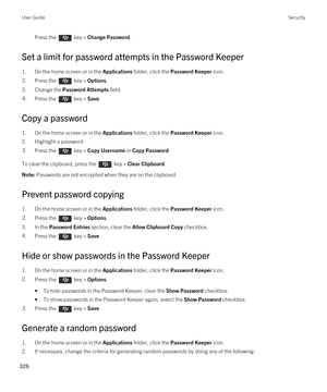 Page 326Press the  key > Change Password. 
Set a limit for password attempts in the Password Keeper
1.On the home screen or in the Applications folder, click the Password Keeper icon.
2.Press the  key > Options. 
3.Change the Password Attempts field.
4.Press the  key > Save. 
Copy a password
1.On the home screen or in the Applications folder, click the Password Keeper icon.
2.Highlight a password.
3.Press the  key > Copy Username or Copy Password. 
To clear the clipboard, press the  key > Clear Clipboard.
Note:...