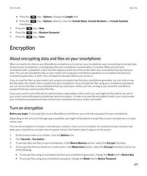 Page 327 • Press the  key > Options. Change the Length field.
 • Press the  key > Options. Select or clear the Include Alpha, Include Numbers, or Include Symbols 
checkboxes.
3.Press the  key > New. 4.Press the  key > Random Password. 5.Press the  key > Save. 
Encryption
About encrypting data and files on your smartphone
When encryption for data on your BlackBerry smartphone is turned on, your smartphone uses a private key to encrypt data 
stored on your smartphone, including data that your smartphone receives...