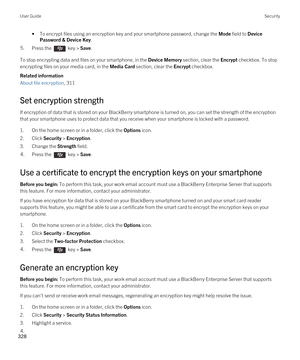 Page 328•To encrypt files using an encryption key and your smartphone password, change the Mode field to Device 
Password & Device Key
.
5.Press the  key > Save. 
To stop encrypting data and files on your smartphone, in the Device Memory section, clear the Encrypt checkbox. To stop 
encrypting files on your media card, in the 
Media Card section, clear the Encrypt checkbox.
Related information
About file encryption, 311 
Set encryption strength
If encryption of data that is stored on your BlackBerry smartphone...