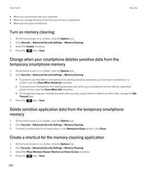 Page 330•When you synchronize with your computer
•When you change the time or the time zone for your smartphone
•When you lock your smartphone
Turn on memory cleaning
1.On the home screen or in a folder, click the Options icon.
2.Click Security > Advanced Security Settings > Memory Cleaning.
3.Select the Enable checkbox.
4.Press the  key > Save. 
Change when your smartphone deletes sensitive data from the 
temporary smartphone memory
1.On the home screen or in a folder, click the Options icon.
2.Click Security >...