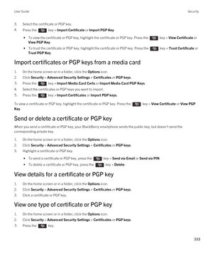 Page 3333.Select the certificate or PGP key.
4.Press the  key > Import Certificate or Import PGP Key. 
 • To view the certificate or PGP key, highlight the certificate or PGP key. Press the  key > View Certificate or 
View PGP Key.
 • To trust the certificate or PGP key, highlight the certificate or PGP key. Press the  key > Trust Certificate or 
Trust PGP Key.
Import certificates or PGP keys from a media card
1.On the home screen or in a folder, click the Options icon.
2.Click Security > Advanced Security...