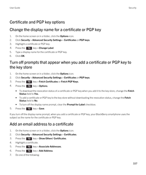 Page 337Certificate and PGP key options
Change the display name for a certificate or PGP key
1.On the home screen or in a folder, click the Options icon.
2.Click Security > Advanced Security Settings > Certificates or PGP keys.
3.Highlight a certificate or PGP key.
4.Press the  key > Change Label. 
5.Type a display name for the certificate or PGP key.
6.Click OK.
Turn off prompts that appear when you add a certificate or PGP key to 
the key store
1.On the home screen or in a folder, click the Options icon....