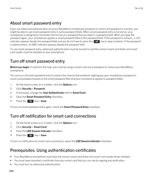 Page 344About smart password entry
If you use advanced authentication and your BlackBerry smartphone password or smart card password is numeric, you 
might be able to use smart password entry in some password fields. When smart password entry is turned on, your 
smartphone is designed to remember the format of a password that you type in a password field. When you type the 
password again, your smartphone applies a smart password filter to the password field. 
If the password is numeric, a 123 
indicator appears...