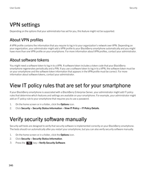 Page 346VPN settings
Depending on the options that your administrator has set for you, this feature might not be supported.
About VPN profiles
A VPN profile contains the information that you require to log in to your organization's network over VPN. Depending on 
your organization, your adminstrator might add a VPN profile to your 
BlackBerry smartphone automatically and you might 
have more than one VPN profile on your smartphone. For more information about VPN profiles, contact your administrator.
About...