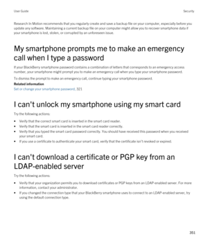 Page 351Research In Motion recommends that you regularly create and save a backup file on your computer, especially before you update any software. Maintaining a current backup file on your computer might allow you to recover smartphone data if 
your smartphone is lost, stolen, or corrupted by an unforeseen issue.
My smartphone prompts me to make an emergency 
call when I type a password
If your BlackBerry smartphone password contains a combination of letters that corresponds to an emergency access 
number, your...